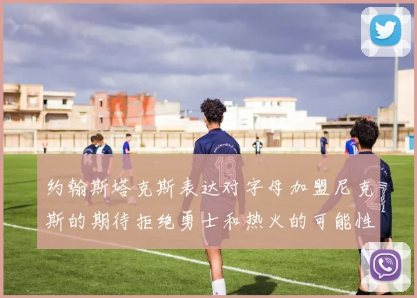 约翰斯塔克斯表达对字母加盟尼克斯的期待拒绝勇士和热火的可能性