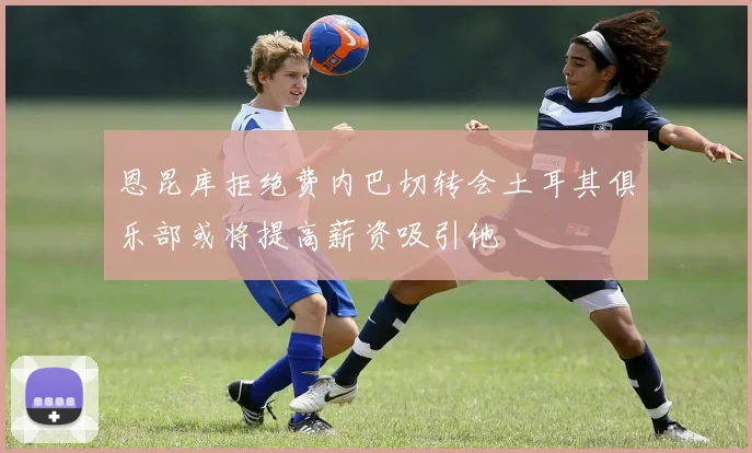 恩昆库拒绝费内巴切转会土耳其俱乐部或将提高薪资吸引他