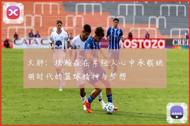 文胖：杨瀚森在年轻人心中承载姚明时代的篮球精神与梦想