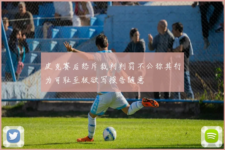 皮克赛后怒斥裁判判罚不公称其行为可耻至极欲写报告随意