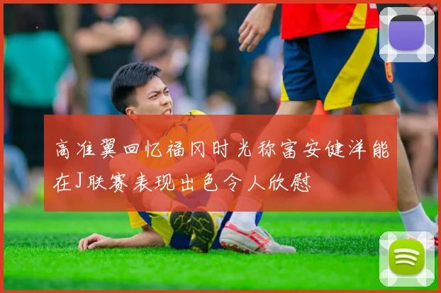 高准翼回忆福冈时光称富安健洋能在J联赛表现出色令人欣慰