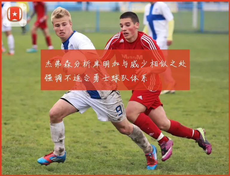 杰弗森分析库明加与威少相似之处强调不适合勇士球队体系