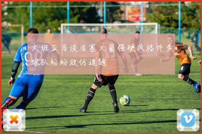 文班亚马谈活塞火箭强硬风格许多球队纷纷效仿追随