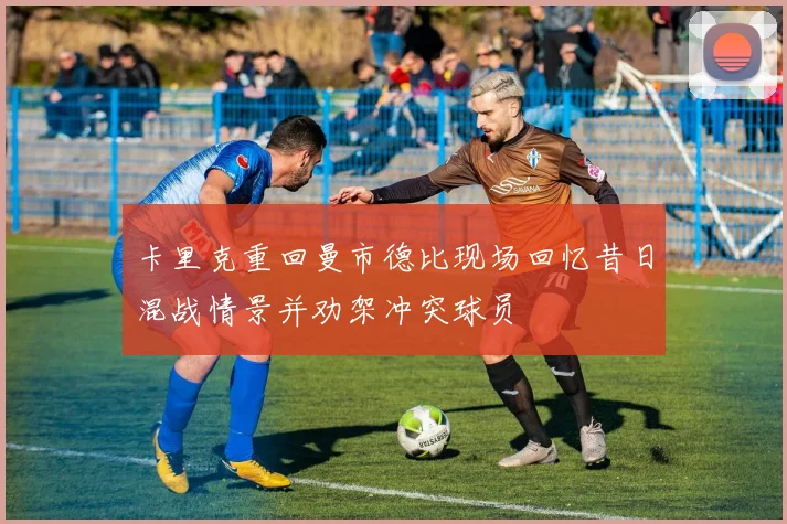 卡里克重回曼市德比现场回忆昔日混战情景并劝架冲突球员