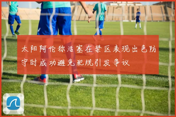 太阳阿伦称活塞在禁区表现出色防守时成功避免犯规引发争议