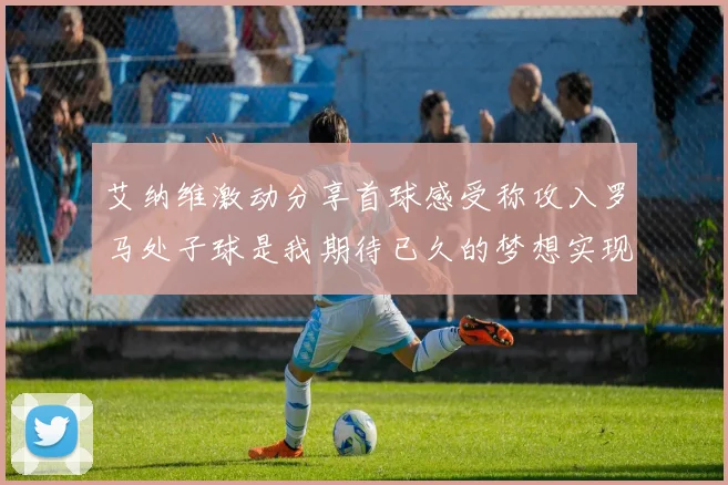 艾纳维激动分享首球感受称攻入罗马处子球是我期待已久的梦想实现