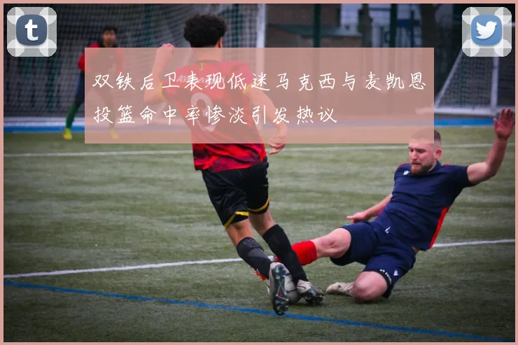 双铁后卫表现低迷马克西与麦凯恩投篮命中率惨淡引发热议