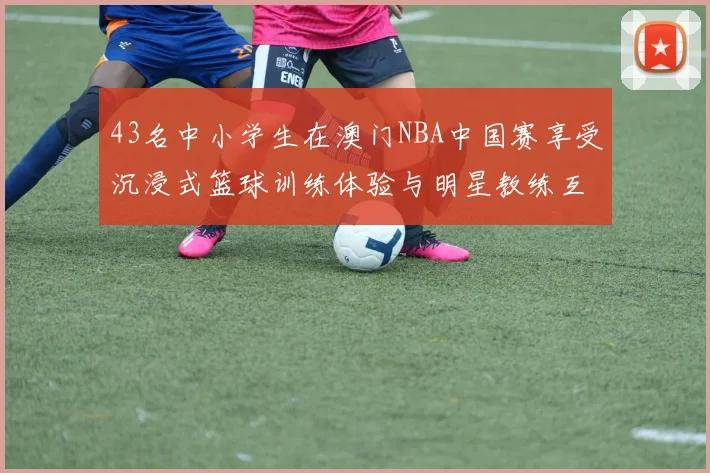 43名中小学生在澳门NBA中国赛享受沉浸式篮球训练体验与明星教练互动
