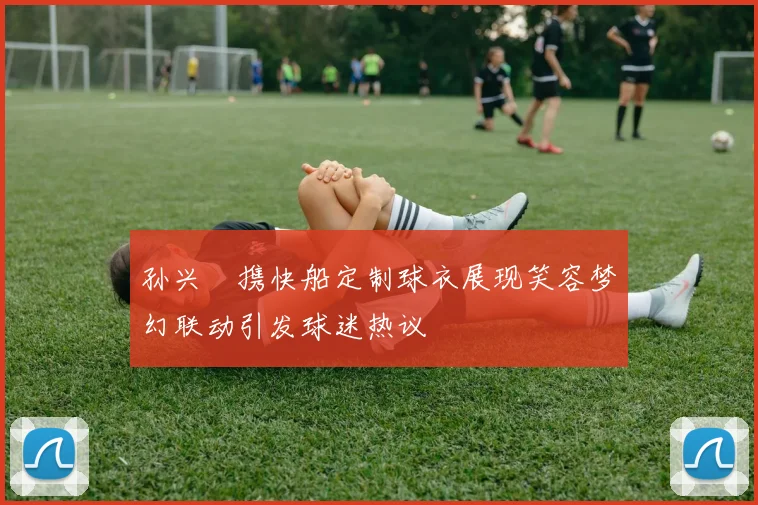 孙兴慜携快船定制球衣展现笑容梦幻联动引发球迷热议